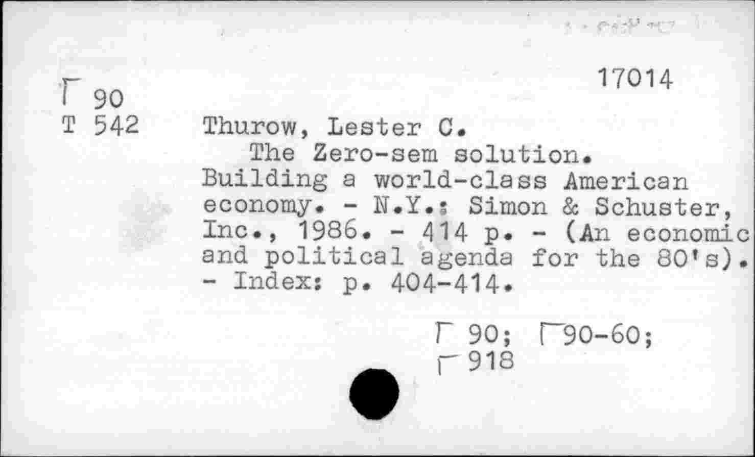 ﻿-I..’ -T-r
r	17014
I 90
T 542 Thurow, Lester 0.
The Zero-sem solution.
Building a world-class American economy. - N.Y.s Simon & Schuster, Inc., 1986. - 414 p. - (An economic and political agenda for the 80’s). - Index: p. 404-414.
r 90; T9O-6O; |-918